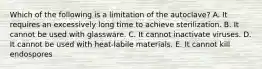 Which of the following is a limitation of the autoclave? A. It requires an excessively long time to achieve sterilization. B. It cannot be used with glassware. C. It cannot inactivate viruses. D. It cannot be used with heat-labile materials. E. It cannot kill endospores