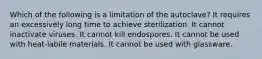 Which of the following is a limitation of the autoclave? It requires an excessively long time to achieve sterilization. It cannot inactivate viruses. It cannot kill endospores. It cannot be used with heat-labile materials. It cannot be used with glassware.