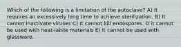 Which of the following is a limitation of the autoclave? A) It requires an excessively long time to achieve sterilization. B) It cannot inactivate viruses C) It cannot kill endospores. D it cannot be used with heat-labile materials E) It cannot be used with glassware.