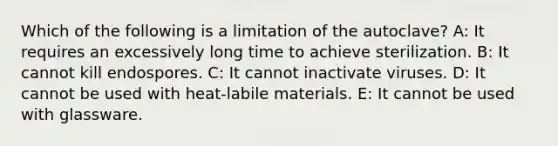 Which of the following is a limitation of the autoclave? A: It requires an excessively long time to achieve sterilization. B: It cannot kill endospores. C: It cannot inactivate viruses. D: It cannot be used with heat-labile materials. E: It cannot be used with glassware.