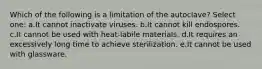 Which of the following is a limitation of the autoclave? Select one: a.It cannot inactivate viruses. b.It cannot kill endospores. c.It cannot be used with heat-labile materials. d.It requires an excessively long time to achieve sterilization. e.It cannot be used with glassware.