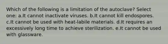 Which of the following is a limitation of the autoclave? Select one: a.It cannot inactivate viruses. b.It cannot kill endospores. c.It cannot be used with heat-labile materials. d.It requires an excessively long time to achieve sterilization. e.It cannot be used with glassware.