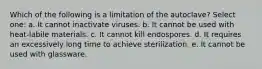 Which of the following is a limitation of the autoclave? Select one: a. It cannot inactivate viruses. b. It cannot be used with heat-labile materials. c. It cannot kill endospores. d. It requires an excessively long time to achieve sterilization. e. It cannot be used with glassware.