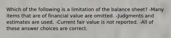 Which of the following is a limitation of the balance sheet? -Many items that are of financial value are omitted. -Judgments and estimates are used. -Current fair value is not reported. -All of these answer choices are correct.