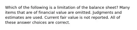 Which of the following is a limitation of the balance sheet? Many items that are of financial value are omitted. Judgments and estimates are used. Current fair value is not reported. All of these answer choices are correct.