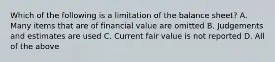 Which of the following is a limitation of the balance sheet? A. Many items that are of financial value are omitted B. Judgements and estimates are used C. Current fair value is not reported D. All of the above