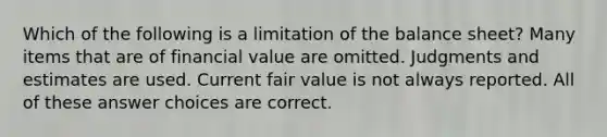 Which of the following is a limitation of the balance sheet? Many items that are of financial value are omitted. Judgments and estimates are used. Current fair value is not always reported. All of these answer choices are correct.