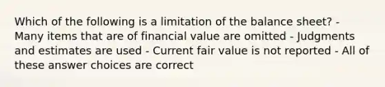 Which of the following is a limitation of the balance sheet? - Many items that are of financial value are omitted - Judgments and estimates are used - Current fair value is not reported - All of these answer choices are correct