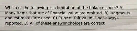 Which of the following is a limitation of the balance sheet? A) Many items that are of financial value are omitted. B) Judgments and estimates are used. C) Current fair value is not always reported. D) All of these answer choices are correct