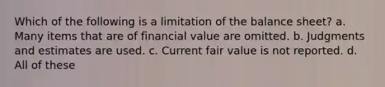 Which of the following is a limitation of the balance sheet? a. Many items that are of financial value are omitted. b. Judgments and estimates are used. c. Current fair value is not reported. d. All of these