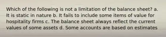 Which of the following is not a limitation of the balance sheet? a. It is static in nature b. It fails to include some items of value for hospitality firms c. The balance sheet always reflect the current values of some assets d. Some accounts are based on estimates