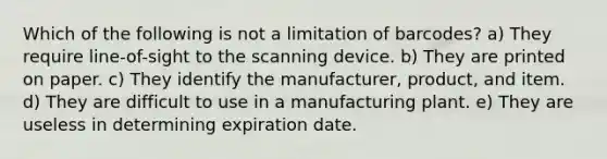 Which of the following is not a limitation of barcodes? a) They require line-of-sight to the scanning device. b) They are printed on paper. c) They identify the manufacturer, product, and item. d) They are difficult to use in a manufacturing plant. e) They are useless in determining expiration date.