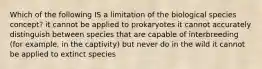 Which of the following IS a limitation of the biological species concept? it cannot be applied to prokaryotes it cannot accurately distinguish between species that are capable of interbreeding (for example, in the captivity) but never do in the wild it cannot be applied to extinct species