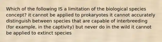 Which of the following IS a limitation of the biological species concept? it cannot be applied to prokaryotes it cannot accurately distinguish between species that are capable of interbreeding (for example, in the captivity) but never do in the wild it cannot be applied to extinct species