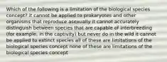 Which of the following is a limitation of the biological species concept? it cannot be applied to prokaryotes and other organisms that reproduce asexually it cannot accurately distinguish between species that are capable of interbreeding (for example, in the captivity) but never do in the wild it cannot be applied to extinct species all of these are limitations of the biological species concept none of these are limitations of the biological species concept