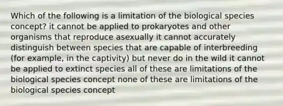 Which of the following is a limitation of the biological species concept? it cannot be applied to prokaryotes and other organisms that reproduce asexually it cannot accurately distinguish between species that are capable of interbreeding (for example, in the captivity) but never do in the wild it cannot be applied to extinct species all of these are limitations of the biological species concept none of these are limitations of the biological species concept