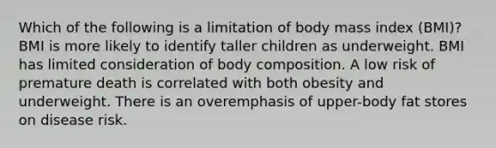 Which of the following is a limitation of body mass index (BMI)? BMI is more likely to identify taller children as underweight. BMI has limited consideration of body composition. A low risk of premature death is correlated with both obesity and underweight. There is an overemphasis of upper-body fat stores on disease risk.