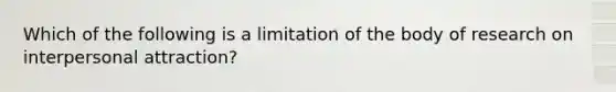 Which of the following is a limitation of the body of research on interpersonal attraction?