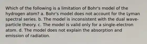 Which of the following is a limitation of Bohr's model of the hydrogen atom? a. Bohr's model does not account for the Lyman spectral series. b. The model is inconsistent with the dual wave-particle theory. c. The model is valid only for a single-electron atom. d. The model does not explain the absorption and emission of radiation.