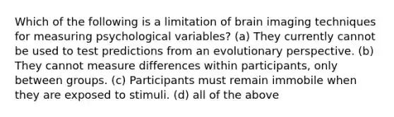 Which of the following is a limitation of brain imaging techniques for measuring psychological variables? (a) They currently cannot be used to test predictions from an evolutionary perspective. (b) They cannot measure differences within participants, only between groups. (c) Participants must remain immobile when they are exposed to stimuli. (d) all of the above