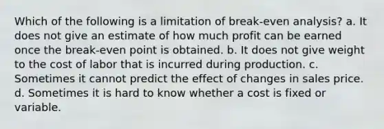 Which of the following is a limitation of break-even analysis? a. It does not give an estimate of how much profit can be earned once the break-even point is obtained. b. It does not give weight to the cost of labor that is incurred during production. c. Sometimes it cannot predict the effect of changes in sales price. d. Sometimes it is hard to know whether a cost is fixed or variable.