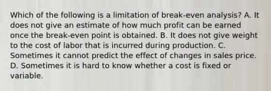 Which of the following is a limitation of break-even analysis? A. It does not give an estimate of how much profit can be earned once the break-even point is obtained. B. It does not give weight to the cost of labor that is incurred during production. C. Sometimes it cannot predict the effect of changes in sales price. D. Sometimes it is hard to know whether a cost is fixed or variable.