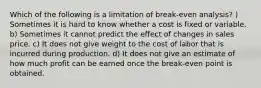 Which of the following is a limitation of break-even analysis? ) Sometimes it is hard to know whether a cost is fixed or variable. b) Sometimes it cannot predict the effect of changes in sales price. c) It does not give weight to the cost of labor that is incurred during production. d) It does not give an estimate of how much profit can be earned once the break-even point is obtained.