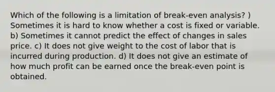 Which of the following is a limitation of break-even analysis? ) Sometimes it is hard to know whether a cost is fixed or variable. b) Sometimes it cannot predict the effect of changes in sales price. c) It does not give weight to the cost of labor that is incurred during production. d) It does not give an estimate of how much profit can be earned once the break-even point is obtained.