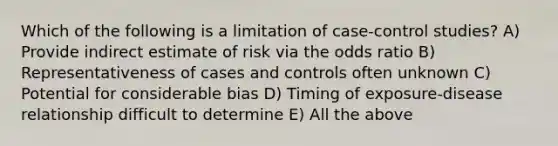 Which of the following is a limitation of case-control studies? A) Provide indirect estimate of risk via the odds ratio B) Representativeness of cases and controls often unknown C) Potential for considerable bias D) Timing of exposure-disease relationship difficult to determine E) All the above