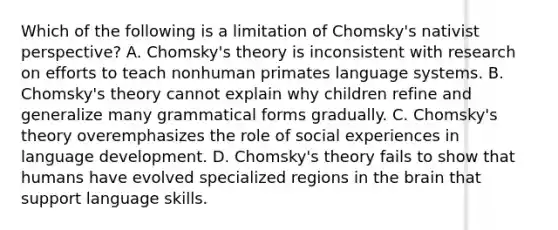 Which of the following is a limitation of Chomsky's nativist perspective? A. Chomsky's theory is inconsistent with research on efforts to teach nonhuman primates language systems. B. Chomsky's theory cannot explain why children refine and generalize many grammatical forms gradually. C. Chomsky's theory overemphasizes the role of social experiences in language development. D. Chomsky's theory fails to show that humans have evolved specialized regions in the brain that support language skills.