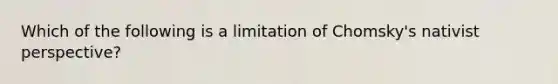 Which of the following is a limitation of Chomsky's nativist perspective?