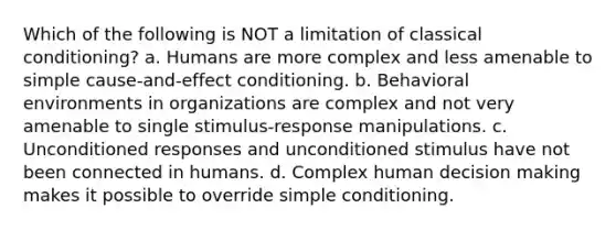 Which of the following is NOT a limitation of classical conditioning? a. Humans are more complex and less amenable to simple cause-and-effect conditioning. b. Behavioral environments in organizations are complex and not very amenable to single stimulus-response manipulations. c. Unconditioned responses and unconditioned stimulus have not been connected in humans. d. Complex human decision making makes it possible to override simple conditioning.