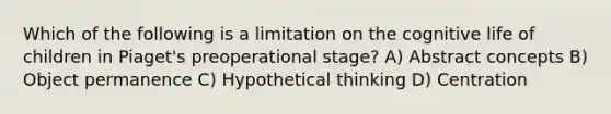 Which of the following is a limitation on the cognitive life of children in Piaget's preoperational stage? A) Abstract concepts B) Object permanence C) Hypothetical thinking D) Centration