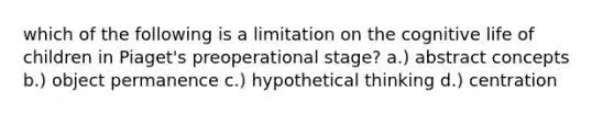 which of the following is a limitation on the cognitive life of children in Piaget's preoperational stage? a.) abstract concepts b.) object permanence c.) hypothetical thinking d.) centration