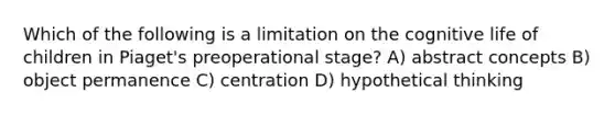 Which of the following is a limitation on the cognitive life of children in Piaget's preoperational stage? A) abstract concepts B) object permanence C) centration D) hypothetical thinking