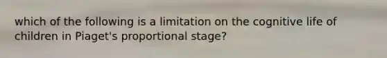 which of the following is a limitation on the cognitive life of children in Piaget's proportional stage?