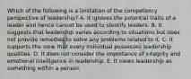 Which of the following is a limitation of the competency perspective of leadership? A. It ignores the potential traits of a leader and hence cannot be used to identify leaders. B. It suggests that leadership varies according to situations but does not provide remedies to solve any problems related to it. C. It supports the view that every individual possesses leadership qualities. D. It does not consider the importance of integrity and emotional intelligence in leadership. E. It views leadership as something within a person.