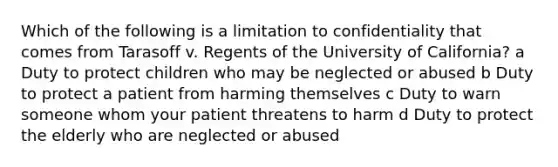 Which of the following is a limitation to confidentiality that comes from Tarasoff v. Regents of the University of California? a Duty to protect children who may be neglected or abused b Duty to protect a patient from harming themselves c Duty to warn someone whom your patient threatens to harm d Duty to protect the elderly who are neglected or abused