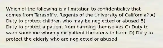 Which of the following is a limitation to confidentiality that comes from Tarasoff v. Regents of the University of California? A) Duty to protect children who may be neglected or abused B) Duty to protect a patient from harming themselves C) Duty to warn someone whom your patient threatens to harm D) Duty to protect the elderly who are neglected or abused