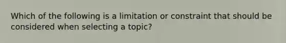 Which of the following is a limitation or constraint that should be considered when selecting a topic?