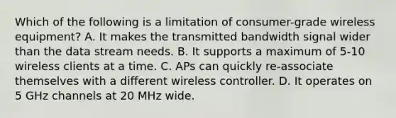 Which of the following is a limitation of consumer-grade wireless equipment? A. It makes the transmitted bandwidth signal wider than the data stream needs. B. It supports a maximum of 5-10 wireless clients at a time. C. APs can quickly re-associate themselves with a different wireless controller. D. It operates on 5 GHz channels at 20 MHz wide.