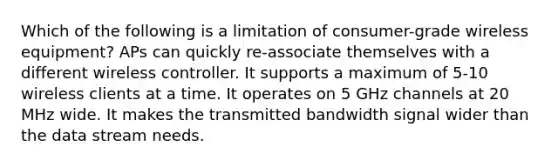 Which of the following is a limitation of consumer-grade wireless equipment? APs can quickly re-associate themselves with a different wireless controller. It supports a maximum of 5-10 wireless clients at a time. It operates on 5 GHz channels at 20 MHz wide. It makes the transmitted bandwidth signal wider than the data stream needs.