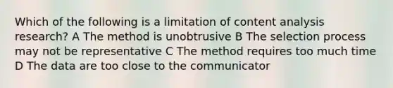 Which of the following is a limitation of content analysis research? A The method is unobtrusive B The selection process may not be representative C The method requires too much time D The data are too close to the communicator