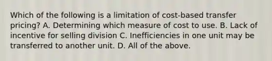 Which of the following is a limitation of cost-based transfer pricing? A. Determining which measure of cost to use. B. Lack of incentive for selling division C. Inefficiencies in one unit may be transferred to another unit. D. All of the above.