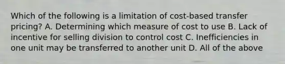 Which of the following is a limitation of cost-based transfer pricing? A. Determining which measure of cost to use B. Lack of incentive for selling division to control cost C. Inefficiencies in one unit may be transferred to another unit D. All of the above