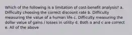 Which of the following is a limitation of cost-benefit analysis? a. Difficulty choosing the correct discount rate b. Difficulty measuring the value of a human life c. Difficulty measuring the dollar value of gains / losses in utility d. Both a and c are correct e. All of the above