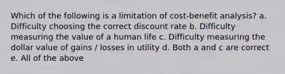 Which of the following is a limitation of cost-benefit analysis? a. Difficulty choosing the correct discount rate b. Difficulty measuring the value of a human life c. Difficulty measuring the dollar value of gains / losses in utility d. Both a and c are correct e. All of the above