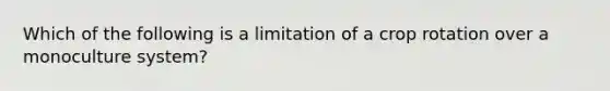 Which of the following is a limitation of a crop rotation over a monoculture system?