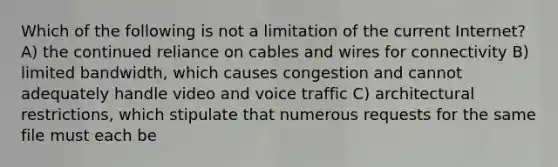 Which of the following is not a limitation of the current Internet? A) the continued reliance on cables and wires for connectivity B) limited bandwidth, which causes congestion and cannot adequately handle video and voice traffic C) architectural restrictions, which stipulate that numerous requests for the same file must each be