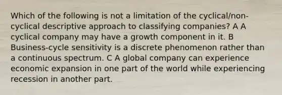 Which of the following is not a limitation of the cyclical/non-cyclical descriptive approach to classifying companies? A A cyclical company may have a growth component in it. B Business-cycle sensitivity is a discrete phenomenon rather than a continuous spectrum. C A global company can experience economic expansion in one part of the world while experiencing recession in another part.